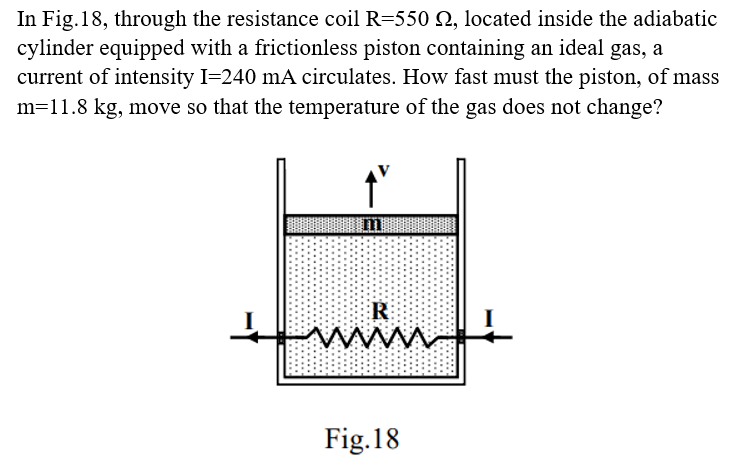 In Fig.18, through the resistance coil R=550 , located inside the adiabatic
cylinder equipped with a frictionless piston containing an ideal gas, a
current of intensity I=240 mA circulates. How fast must the piston, of mass
m=11.8 kg, move so that the temperature of the gas does not change?
R
www.
Fig. 18