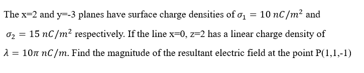 The x=2 and y=-3 planes have surface charge densities of σ₁ = 10 nC/m² and
02
0₂ = 15 nC/m² respectively. If the line x=0, z=2 has a linear charge density of
λ = 10л nС/m. Find the magnitude of the resultant electric field at the point P(1,1,-1)