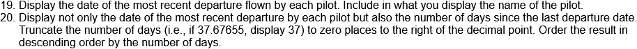 19. Display the date of the most recent departure flown by each pilot. Include in what you display the name of the pilot.
20. Display not only the date of the most recent departure by each pilot but also the number of days since the last departure date.
Truncate the number of days (i.e., if 37.67655, display 37) to zero places to the right of the decimal point. Order the result in
descending order by the number of days.