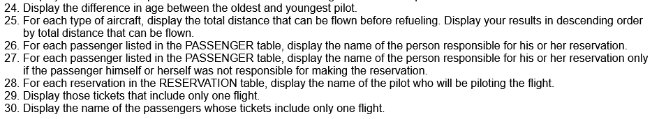 24. Display the difference in age between the oldest and youngest pilot.
25. For each type of aircraft, display the total distance that can be flown before refueling. Display your results in descending order
by total distance that can be flown.
26. For each passenger listed in the PASSENGER table, display the name of the person responsible for his or her reservation.
27. For each passenger listed in the PASSENGER table, display the name of the person responsible for his or her reservation only
if the passenger himself or herself was not responsible for making the reservation.
28. For each reservation in the RESERVATION table, display the name of the pilot who will be piloting the flight.
29. Display those tickets that include only one flight.
30. Display the name of the passengers whose tickets include only one flight.