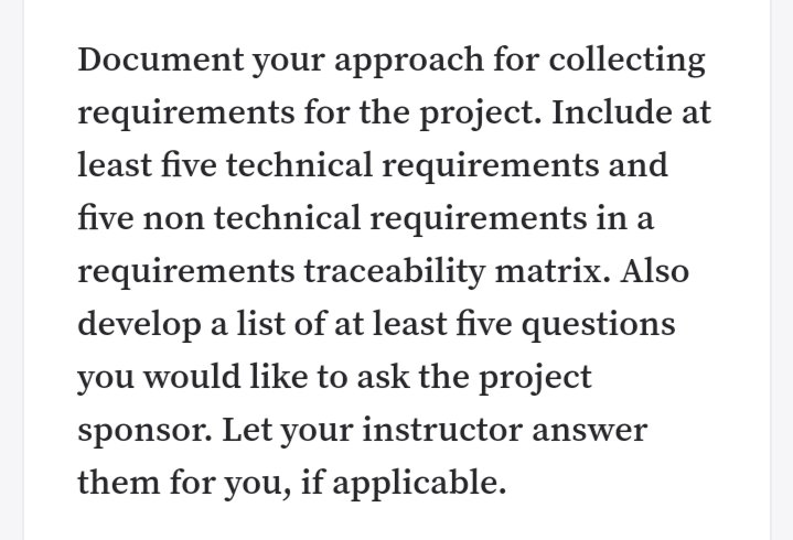 Document your approach for collecting
requirements for the project. Include at
least five technical requirements and
five non technical requirements in a
requirements traceability matrix. Also
develop a list of at least five questions
you would like to ask the project
sponsor. Let your instructor answer
them for you, if applicable.
