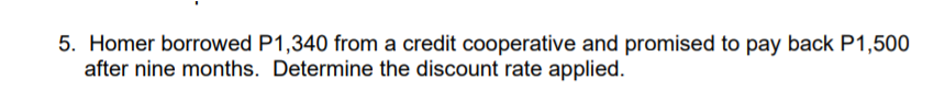 5. Homer borrowed P1,340 from a credit cooperative and promised to pay back P1,500
after nine months. Determine the discount rate applied.
