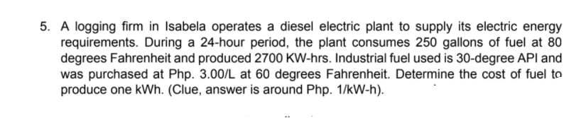 5. A logging firm in Isabela operates a diesel electric plant to supply its electric energy
requirements. During a 24-hour period, the plant consumes 250 gallons of fuel at 80
degrees Fahrenheit and produced 2700 KW-hrs. Industrial fuel used is 30-degree API and
was purchased at Php. 3.00/L at 60 degrees Fahrenheit. Determine the cost of fuel to
produce one kWh. (Clue, answer is around Php. 1/kW-h).
