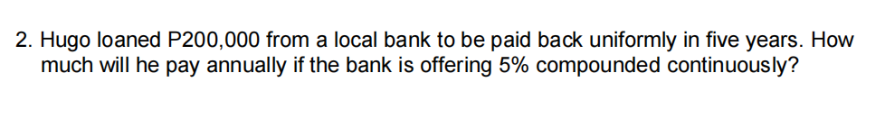 2. Hugo loaned P200,000 from a local bank to be paid back uniformly in five years. How
much will he pay annually if the bank is offering 5% compounded continuously?
