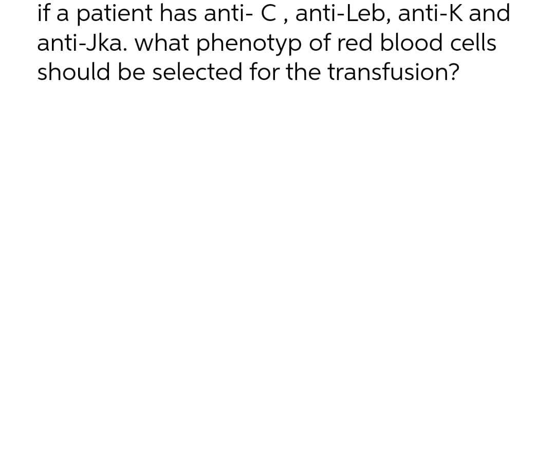if a patient has anti- C, anti-Leb, anti-K and
anti-Jka. what phenotyp of red blood cells
should be selected for the transfusion?
