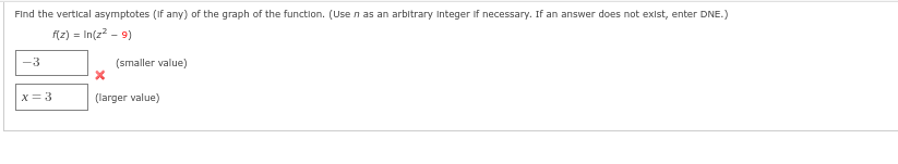 Find the vertical asymptotes (if any) of the graph of the function. (Use n as an arbitrary Integer If necessary. If an answer does not exist, enter DNE.)
f(z) = In(z² - 9)
-3
x = 3
(smaller value)
x
(larger value)