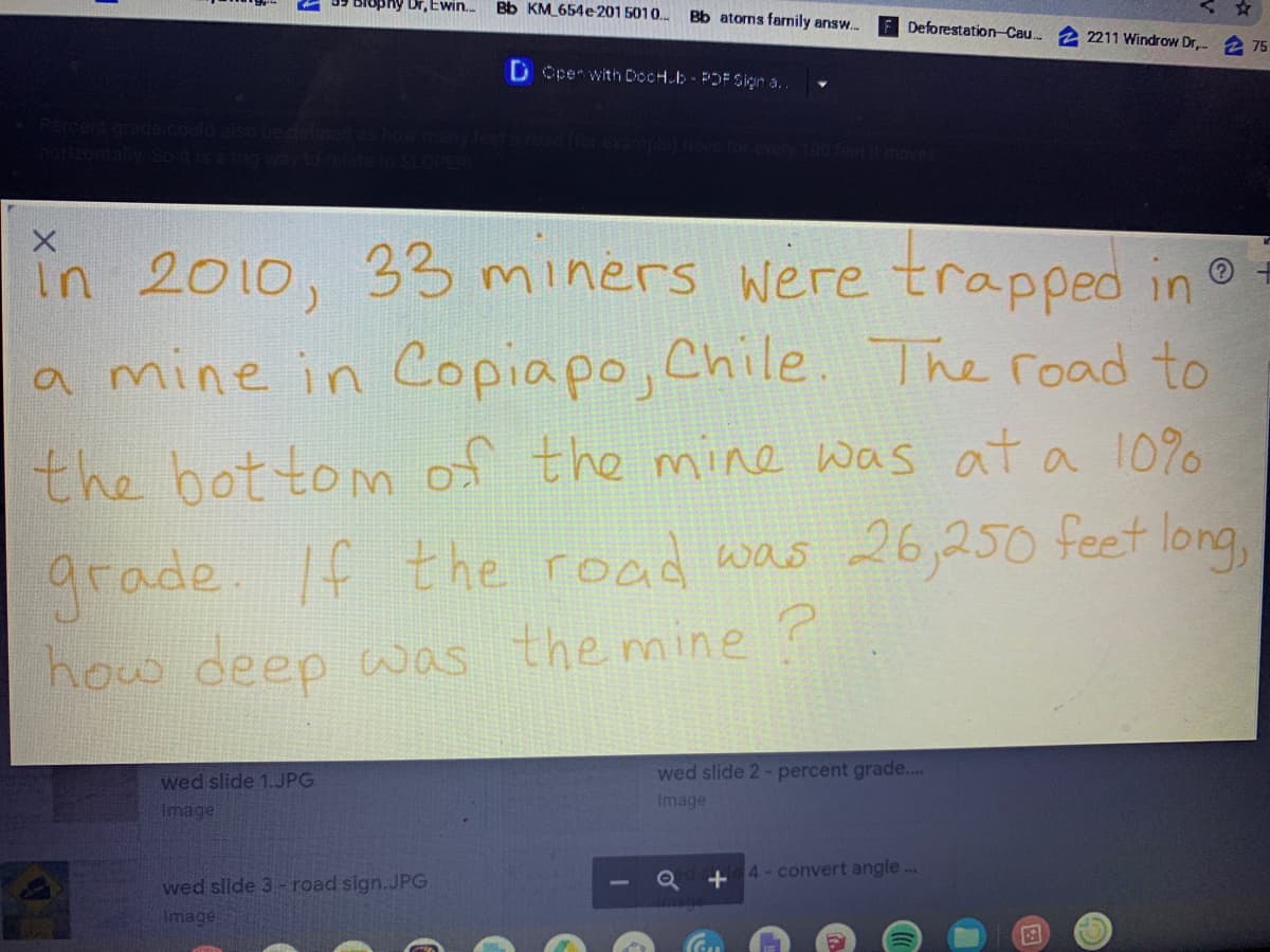 Blophy Dr, Ewin.
Bb KM_654e201 5010..
Bb atorns family answ..
Deforestation Cau.
2211 Windrow Dr, 2 75
D Cpen with DocH.b POF Siçın a..
în 2010, 33miners were trapped in
a mine in Copiapo, Chile. The road to
the bot tomn of the mine was at a 10%
grade. If
how ceep was the mine?
the road was 26,250 feet long,
wed slide 2- percent grade...
wed slide 1.JPG
Image
Image
4-convert angle.
wed slide 3 - road sign.JPG
Image
or
