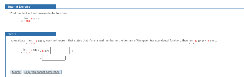 Tutorial Exercise
Find the limit of the transcendental function.
Ilm 6 sin x
x-70/2
Step 1
To evaluate lim 6 sin x, use the theorem that states that if c is a real number in the domain of the given transcendental function, then lim 6 sin x = 6 sin c.
x-7/2
lim
x-TT/2
6 sin X-6 sin(
=
Submit Skip (you cannot come back)
)