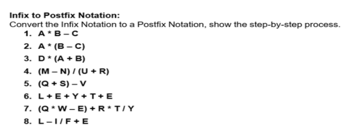 Infix to Postfix Notation:
Convert the Infix Notation to a Postfix Notation, show the step-by-step process.
1. A*B-C
2. A* (B – C)
3. D* (A + B)
4. (M – N) / (U + R)
5. (Q + S) – v
6. L+E+Y +T+E
7. (Q * W- E) + R* T/Y
8. L-1/F+ E
