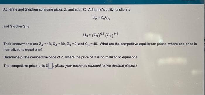 Adrienne and Stephen consume pizza, Z, and cola, C. Adrienne's utility function is
UA=ZACA
and Stephen's is
Us = (Zs) 0.5 (Cs) 0.5
Their endowments are ZA = 18, CA = 80, Zg = 2, and Cg = 40. What are the competitive equilibrium prices, where one price is
normalized to equal one?
Determine p, the competitive price of Z, where the price of C is normalized to equal one.
The competitive price, p, is $. (Enter your response rounded to two decimal places.)