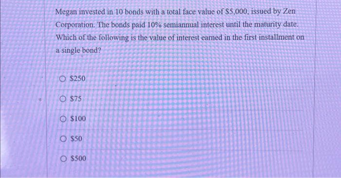 Megan invested in 10 bonds with a total face value of $5,000, issued by Zen
Corporation. The bonds paid 10% semiannual interest until the maturity date.
Which of the following is the value of interest earned in the first installment on
a single bond?
O $250
O $75
O $100
O $50
O $500