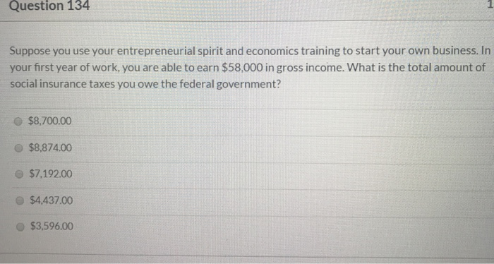 Question 134
Suppose you use your entrepreneurial spirit and economics training to start your own business. In
your first year of work, you are able to earn $58,000 in gross income. What is the total amount of
social insurance taxes you owe the federal government?
$8,700.00
$8,874.00
$7,192.00
$4,437.00
$3,596.00