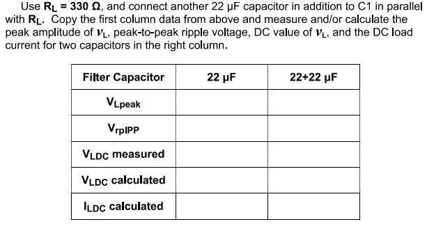 Use RL = 330 Q, and connect another 22 µF capacitor in addition to C1 in parallel
with RL. Copy the first column data from above and measure and/or calculate the
peak amplitude of v̟, peak-to-peak ripple voltage, DC value of v, and the DC load
current for two capacitors in the right column.
Filter Capacitor
22 µF
22+22 µF
VLpeak
VrpIPP
VLDC measured
VLDC calculated
ILDC calculated
