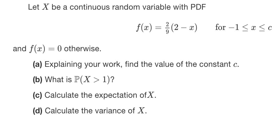 Let X be a continuous random variable with PDF
f(x) = ²/(2-x) for-1 ≤x≤c
and f(x) = 0 otherwise.
(a) Explaining your work, find the value of the constant c.
(b) What is P(X > 1)?
(c) Calculate the expectation of X.
(d) Calculate the variance of X.