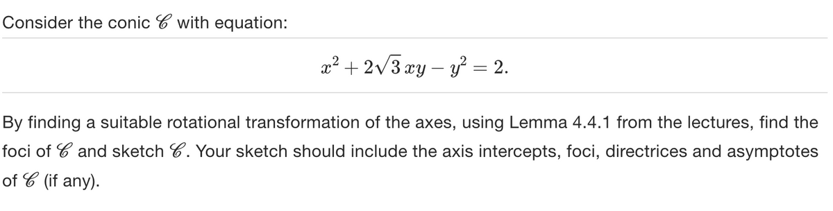 Consider the conic with equation:
x² + 2√√√3 xy - y² = 2.
By finding a suitable rotational transformation of the axes, using Lemma 4.4.1 from the lectures, find the
foci of and sketch 6. Your sketch should include the axis intercepts, foci, directrices and asymptotes
of C (if any).