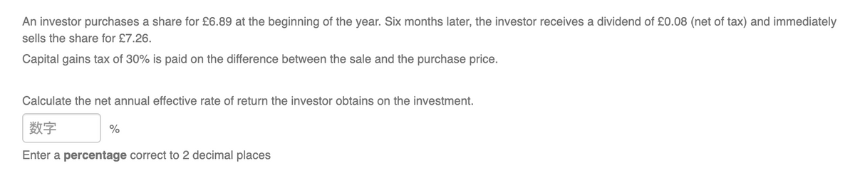 An investor purchases a share for £6.89 at the beginning of the year. Six months later, the investor receives a dividend of £0.08 (net of tax) and immediately
sells the share for £7.26.
Capital gains tax of 30% is paid on the difference between the sale and the purchase price.
Calculate the net annual effective rate of return the investor obtains on the investment.
数字
Enter a percentage correct to 2 decimal places
%