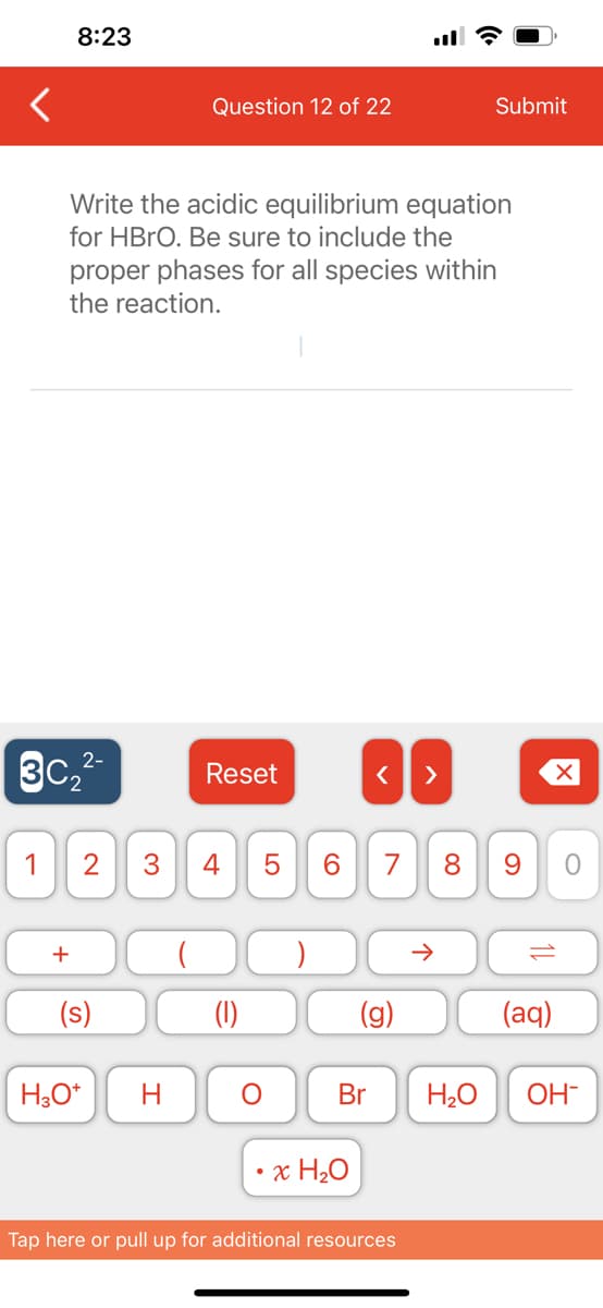 <
8:23
2-
3C₂²-
Write the acidic equilibrium equation
for HBrO. Be sure to include the
proper phases for all species within
the reaction.
+
1 2 3 4
(s)
Question 12 of 22
H3O+
H
Reset
LO
5
O
6
< >
•x H₂O
7 8
Submit
个
Tap here or pull up for additional resources
9
(aq)
Br H₂O OH-
O