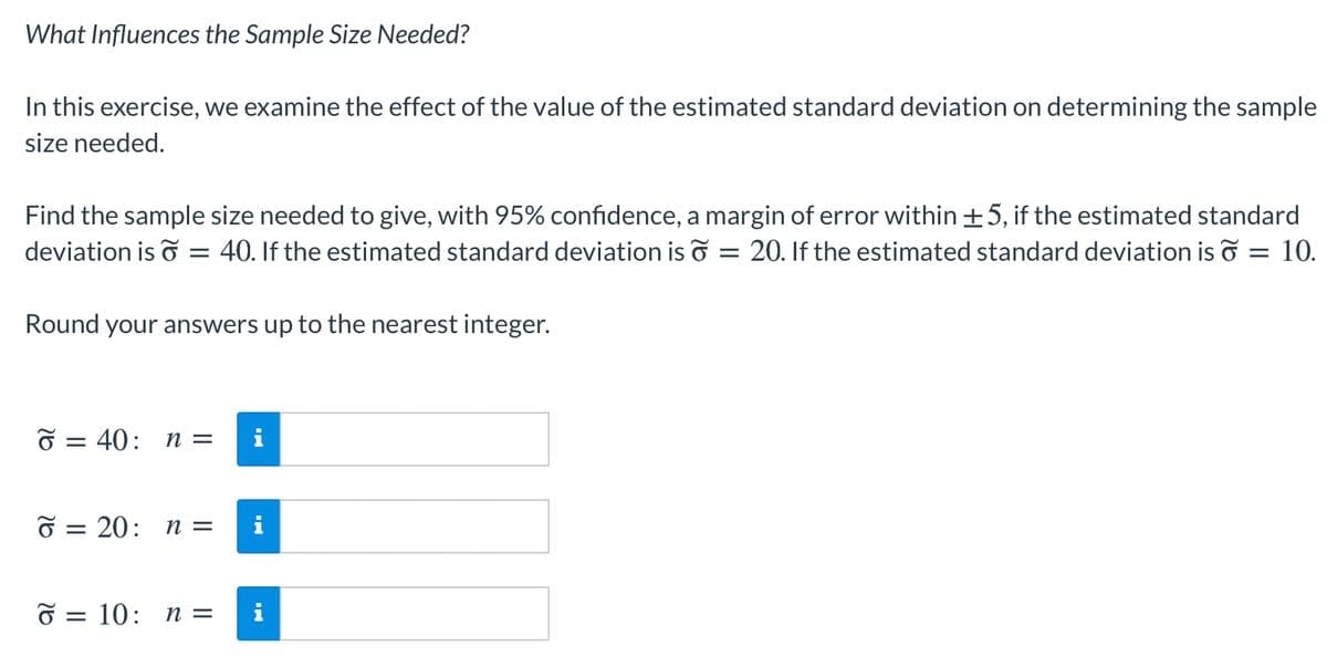 What Influences the Sample Size Needed?
In this exercise, we examine the effect of the value of the estimated standard deviation on determining the sample
size needed.
Find the sample size needed to give, with 95% confidence, a margin of error within±5, if the estimated standard
deviation is o = 40. If the estimated standard deviation is o = 20. If the estimated standard deviation is o = 10.
Round your answers up to the nearest integer.
O = 40: n =
O = 20: n =
i
O = 10: n =
