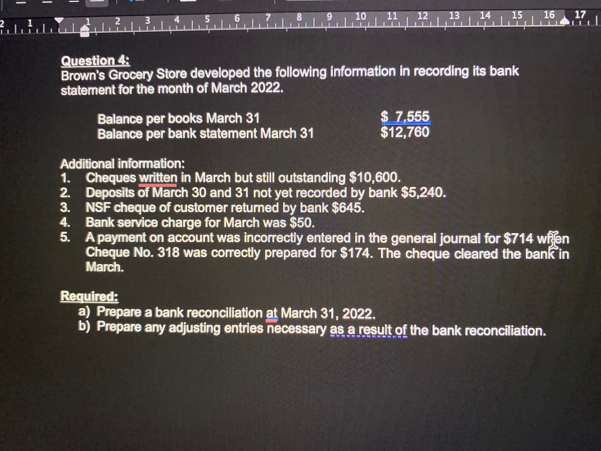 13
14
15
16
17
TIT
Question 4:
Brown's Grocery Store developed the following information in recording its bank
statement for the month of March 2022.
Balance per books March 31
Balance per bank statement March 31
$ 7,555
$12,760
Additional information:
1. Cheques written in March but still outstanding $10,600.
2. Deposits of March 30 and 31 not yet recorded by bank $5,240.
NSF cheque of customer returned by bank $645.
4.
3.
Bank service charge for March was $50.
5. A payment on account was incorrectly entered in the general journal for $714 when
Cheque No. 318 was correctly prepared for $174. The cheque cleared the bank in
March.
Required:
a) Prepare a bank reconciliation at March 31, 2022.
b) Prepare any adjusting entries necessary as a result of the bank reconciliation.
