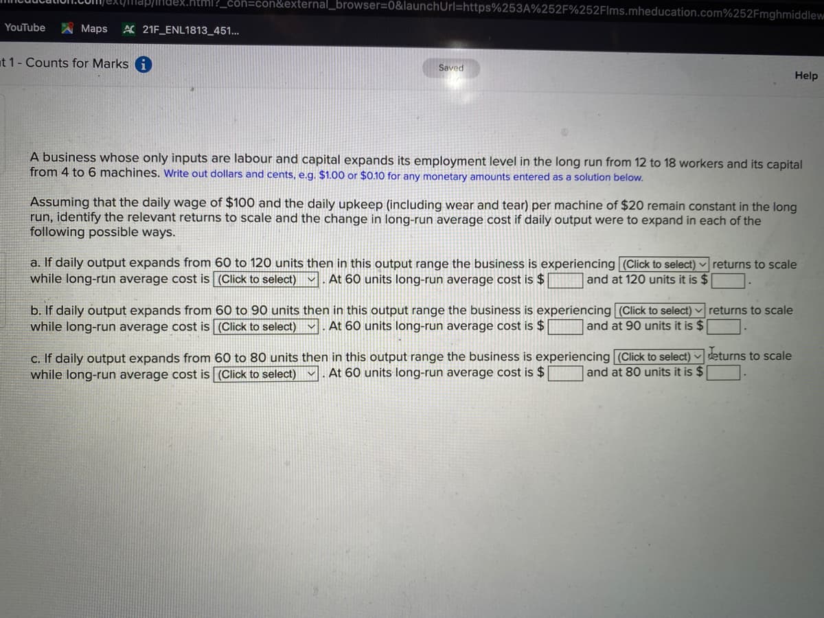 ex.html?_côn=con&external_browser=0&launchUrl=https%253A%252F%252Flms.mheducation.com%252Fmghmiddlew
YouTube
A Maps
A 21F_ENL1813_451...
at 1- Counts for Marks i
Saved
Help
A business whose only inputs are labour and capital expands its employment level in the long run from 12 to 18 workers and its capital
from 4 to 6 machines. Write out dollars and cents, e.g. $1.00 or $0.10 for any monetary amounts entered as
solution below.
Assuming that the daily wage of $100 and the daily upkeep (including wear and tear) per machine of $20 remain constant in the long
run, identify the relevant returns to scale and the change in long-run average cost if daily output were to expand in each of the
following possible ways.
a. If daily output expands from 60 to 120 units then in this output range the business is experiencing (Click to select)
while long-run average cost is (Click to select) v
returns to scale
At 60 units long-run average cost is $ |
and at 120 units it is $
b. If daily output expands from 60 to 90 units then in this output range the business is experiencing (Click to select) ·
while long-run average cost is (Click to select)
returns to scale
At 60 units long-run average cost is $ |
and at 90 units it is $
C. If daily output expands from 60 to 80 units then in this output range the business is experiencing (Click to select) deturns to scale
while long-run average cost is (Click to select) v
At 60 units long-run average cost is $
and at 80 units it is $
