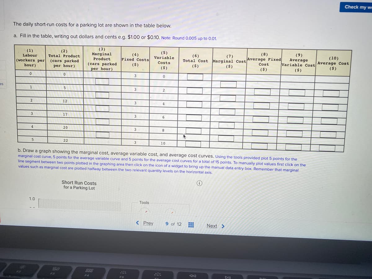 Check my we
The daily short-run costs for a parking lot are shown in the table below.
a. Fill in the table, writing out dollars and cents e.g. $1.00 or $0.10. Note: Round 0.005 up to 0.01.
(1)
Labour
(2)
Total Product
(3)
Marginal
Product
(5)
Variable
(8)
(4)
Fixed Costs
($)
(6)
Total Cost Marginal CostAverage Fixed
($)
(9)
Average
Variable Cost Average Cost
(7)
(10)
(workers per (cars parked
hour)
Costs
per hour)
(cars parked
($)
Cost
per hour)
($)
($)
($)
($)
es
1
3
2
2
12
3
4
3
17
6.
4
20
3
8
5
22
3
10
b. Draw a graph showing the marginal cost, average variable cost, and average cost curves. Using the tools provided plot 5 points for the
marginal cost curve, 5 points for the average variable curve and 5 points for the average cost curves for a total of 15 points. To manually plot values first click on the
line segment between two points plotted in the graphing area then click on the icon of a widget to bring up the manual data entry box. Remember that marginal
values such as marginal cost are plotted halfway between the two relevant quantity levels on the horizontal axis.
Short Run Costs
for a Parking Lot
1.0
Tools
< Prev
9 of 12
Next >
www
F3
F4
FS
DII
