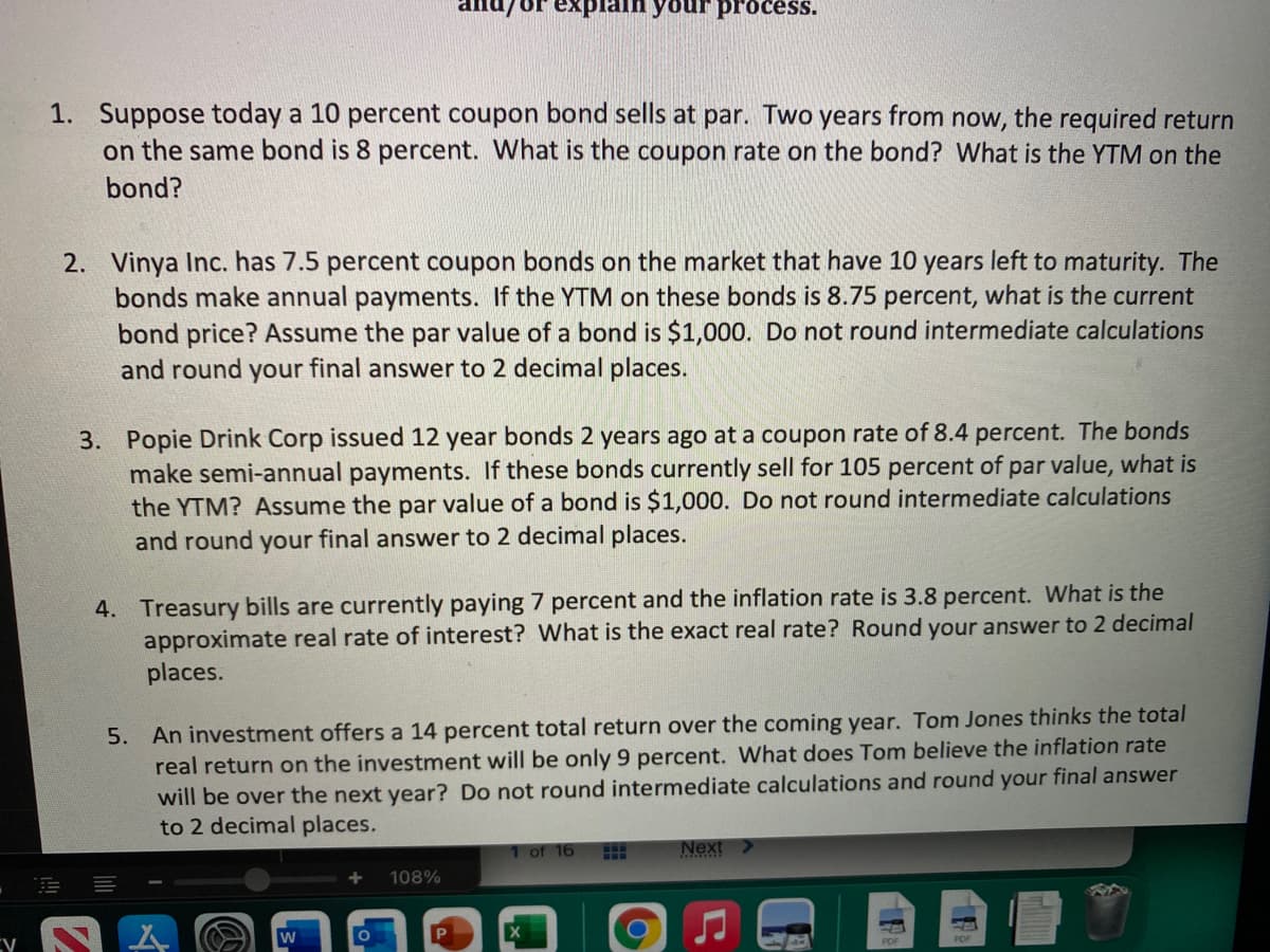 explain your process.
1. Suppose today a 10 percent coupon bond sells at par. Two years from now, the required return
on the same bond is 8 percent. What is the coupon rate on the bond? What is the YTM on the
bond?
2. Vinya Inc. has 7.5 percent coupon bonds on the market that have 10 years left to maturity. The
bonds make annual payments. If the YTM on these bonds is 8.75 percent, what is the current
bond price? Assume the par value of a bond is $1,000. Do not round intermediate calculations
and round your final answer to 2 decimal places.
3. Popie Drink Corp issued 12 year bonds 2 years ago at a coupon rate of 8.4 percent. The bonds
make semi-annual payments. If these bonds currently sell for 105 percent of par value, what is
the YTM? Assume the par value of a bond is $1,000. Do not round intermediate calculations
and round your final answer to 2 decimal places.
4. Treasury bills are currently paying 7 percent and the inflation rate is 3.8 percent. What is the
approximate real rate of interest? What is the exact real rate? Round your answer to 2 decimal
places.
5. An investment offers a 14 percent total return over the coming year. Tom Jones thinks the total
real return on the investment will be only 9 percent. What does Tom believe the inflation rate
will be over the next year? Do not round intermediate calculations and round your final answer
to 2 decimal places.
1 of 16
Next >
108%
PDF
