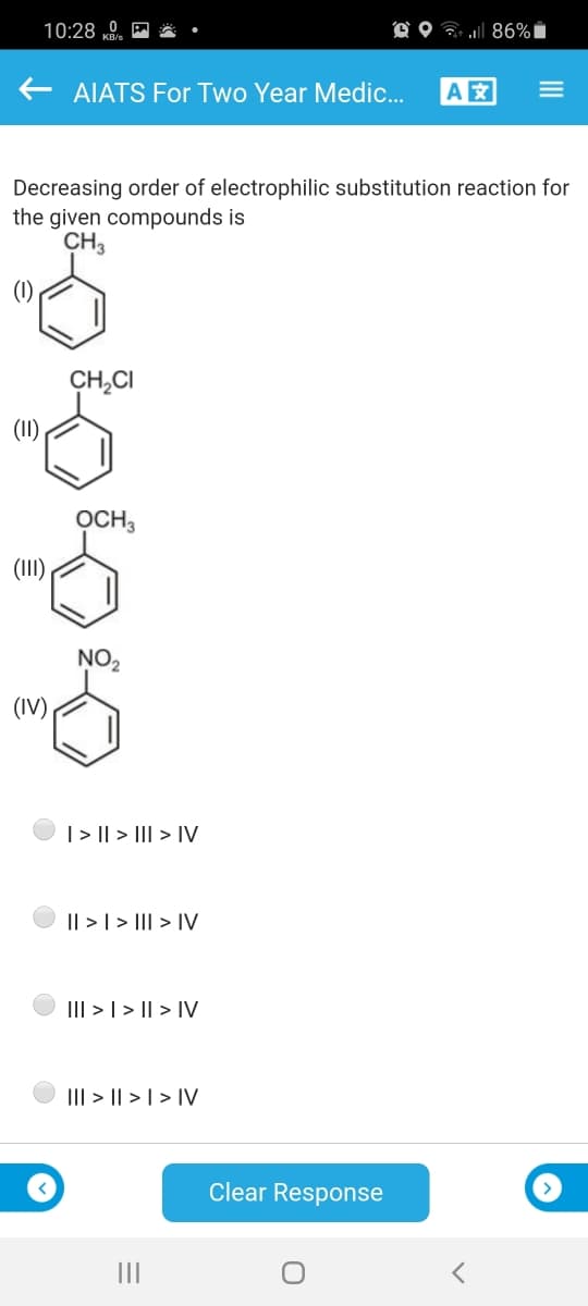 10:28 „0.
O O ? 86%i
AIATS For Two Year Medic..
A
Decreasing order of electrophilic substitution reaction for
the given compounds is
CH3
(1)
CH,CI
(I1)
OCH,
(III)
NO2
(IV)
| > || > III > IV
|| > | > I| > IV
III > | > || > IV
III > || > | > IV
Clear Response
III
