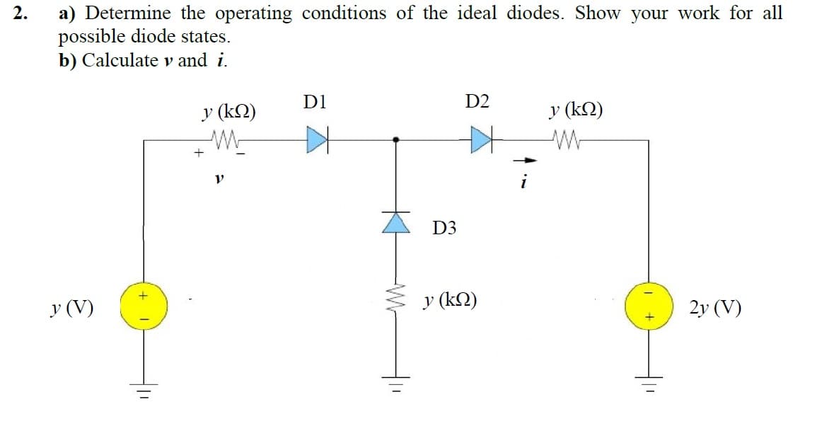 a) Determine the operating conditions of the ideal diodes. Show your work for all
possible diode states.
b) Calculate v and i.
2.
D1
D2
y (k2)
y (kN)
W
D3
y (V)
y (k2)
2y (V)
