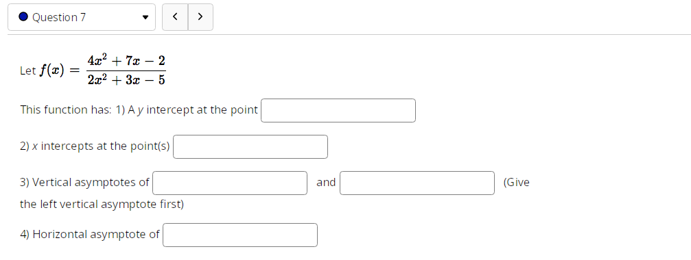 Question 7
Let f(x)
4x² + 7x - 2
2x² + 3x - 5
This function has: 1) A y intercept at the point
=
<
2) x intercepts at the point(s)
>
3) Vertical asymptotes of
the left vertical asymptote first)
4) Horizontal asymptote of
and
(Give