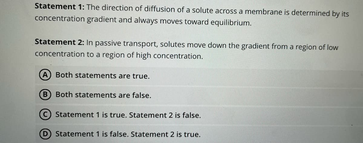 Statement 1: The direction of diffusion of a solute across a membrane is determined by its
concentration gradient and always moves toward equilibrium.
Statement 2: In passive transport, solutes move down the gradient from a region of low
concentration to a region of high concentration.
A
Both statements are true.
Both statements are false.
C) Statement 1 is true. Statement 2 is false.
Statement 1 is false. Statement 2 is true.
