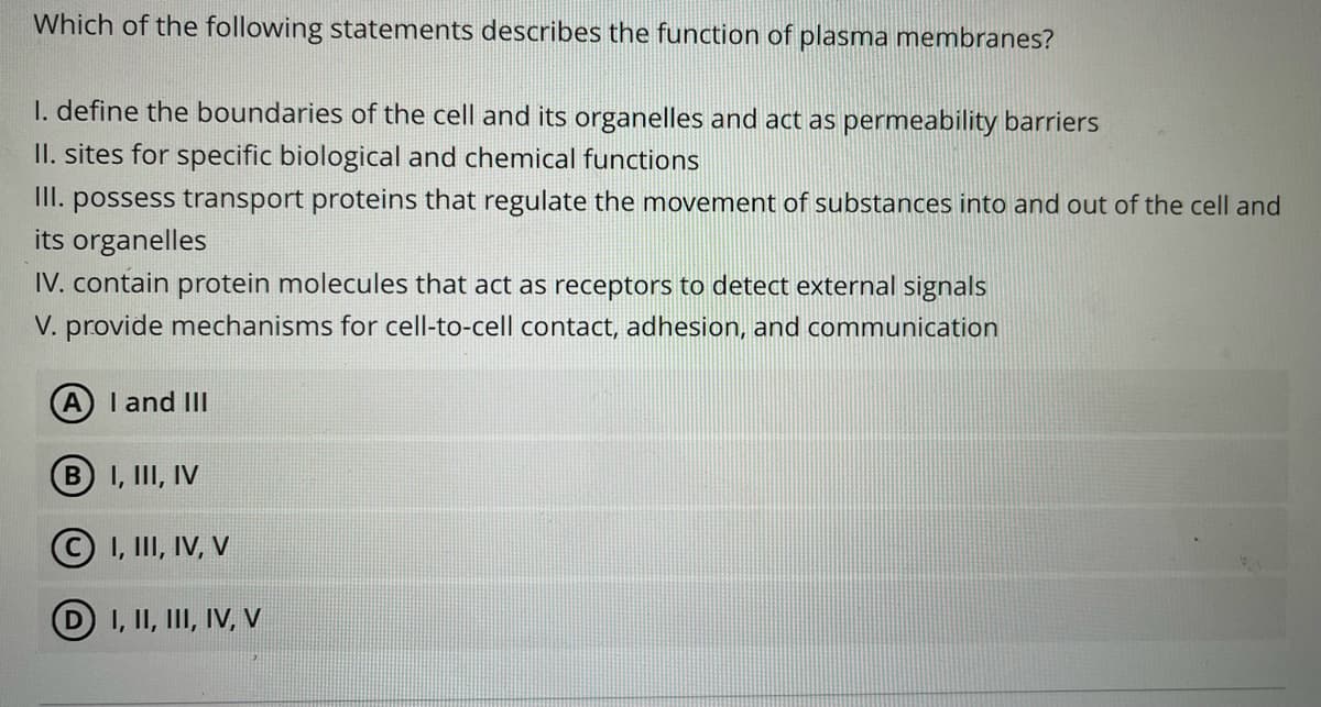 Which of the following statements describes the function of plasma membranes?
I. define the boundaries of the cell and its organelles and act as permeability barriers
II. sites for specific biological and chemical functions
II. possess transport proteins that regulate the movement of substances into and out of the cell and
its organelles
IV. contain protein molecules that act as receptors to detect external signals
V. provide mechanisms for cell-to-cell contact, adhesion, and communication
I and III
BI, III, IV
© 1, II, IV, V
D I, II, III, IV, v
