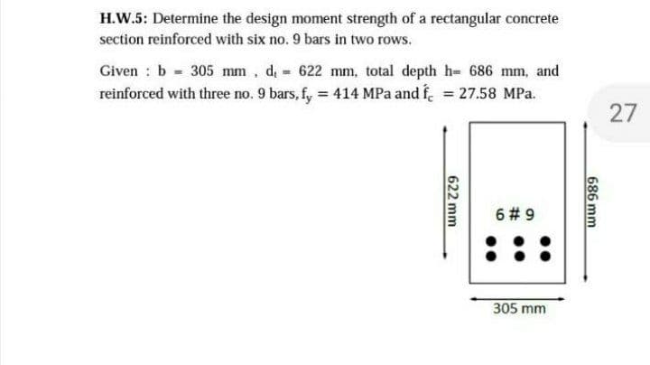 H.W.5: Determine the design moment strength of a rectangular concrete
section reinforced with six no. 9 bars in two rows.
Given : b 305 mm, d 622 mm, total depth h- 686 mm, and
reinforced with three no. 9 bars, fy = 414 MPa and f. = 27.58 MPa.
27
6 # 9
305 mm
686 mm
622 mm
