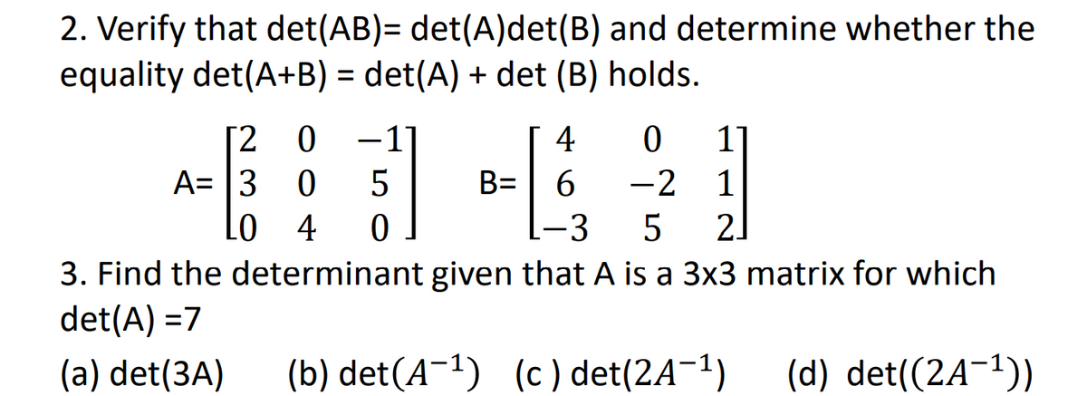 2. Verify that det(AB)= det(A)det(B) and determine whether the
equality det(A+B) = det(A) + det (B) holds.
[2 0
A= 3 0
LO
-1'
4
-2 1
2.
5
B=
4
[-3
3. Find the determinant given that A is a 3x3 matrix for which
det(A) =7
(a) det(3A)
(b) det(A-1) (c) det(2A-1)
(d) det((2A¬1))
