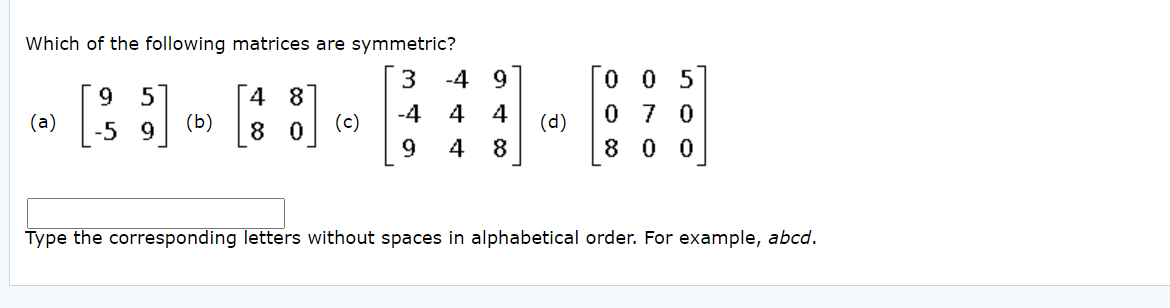 Which of the following matrices are symmetric?
3
-4 9
0 0 5
4 8
(b)
9.
(a)
(c)
-4
4
(d)
0 7 0
-5 9
8
9.
4
8
8 0 0
Type the corresponding letters without spaces in alphabetical order. For example, abcd.
