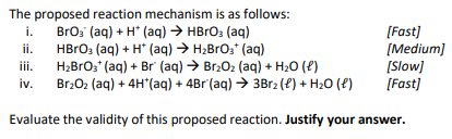 The proposed reaction mechanism is as follows:
BrO₂ (aq) + H+ (aq) → HBrO3(aq)
HBrO3(aq) + H+ (aq) → H₂BrO3+ (aq)
i.
ii.
[Fast]
[Medium]
H₂BrO3+ (aq) + Br (aq) → Br₂O₂ (aq) + H₂O (l)
Br₂O₂ (aq) + 4H*(aq) + 4Br(aq) → 3Br₂ (l) + H₂O (l)
Evaluate the validity of this proposed reaction. Justify your answer.
iv.
[Slow]
[Fast]