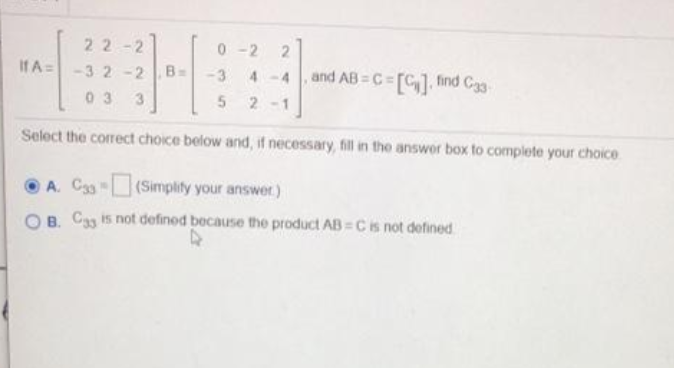 22-2
0 -2
If A=-3 2-2
and AB = C=[C1, find Cag
B=
-3
4-4
03
3
5 2
Select the correct choice below and, if necessary, fill in tho answer box to complete your choice
A. C33 (Simplify your answer)
O B. Cag is not defined because the product AB = Cis not defined
