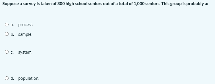 Suppose a survey is taken of 300 high school seniors out of a total of 1,000 seniors. This group is probably a:
O a. process.
O b. sample.
Oc. system.
O d. population.
