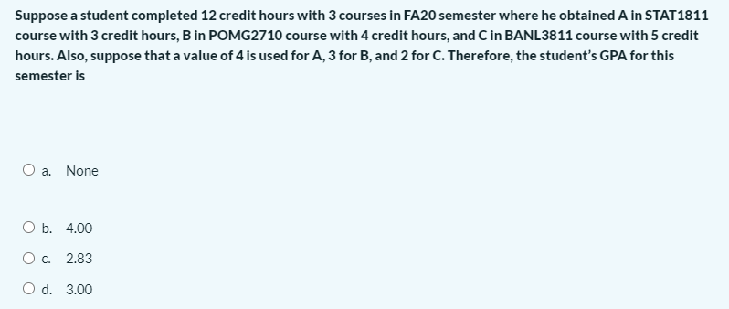 Suppose a student completed 12 credit hours with 3 courses in FA20 semester where he obtained A in STAT1811
course with 3 credit hours, B in POMG2710 course with 4 credit hours, and C in BANL3811 course with 5 credit
hours. Also, suppose that a value of 4 is used for A, 3 for B, and 2 for C. Therefore, the student's GPA for this
semester is
O a. None
O b. 4.00
O c. 2.83
O d. 3.00
