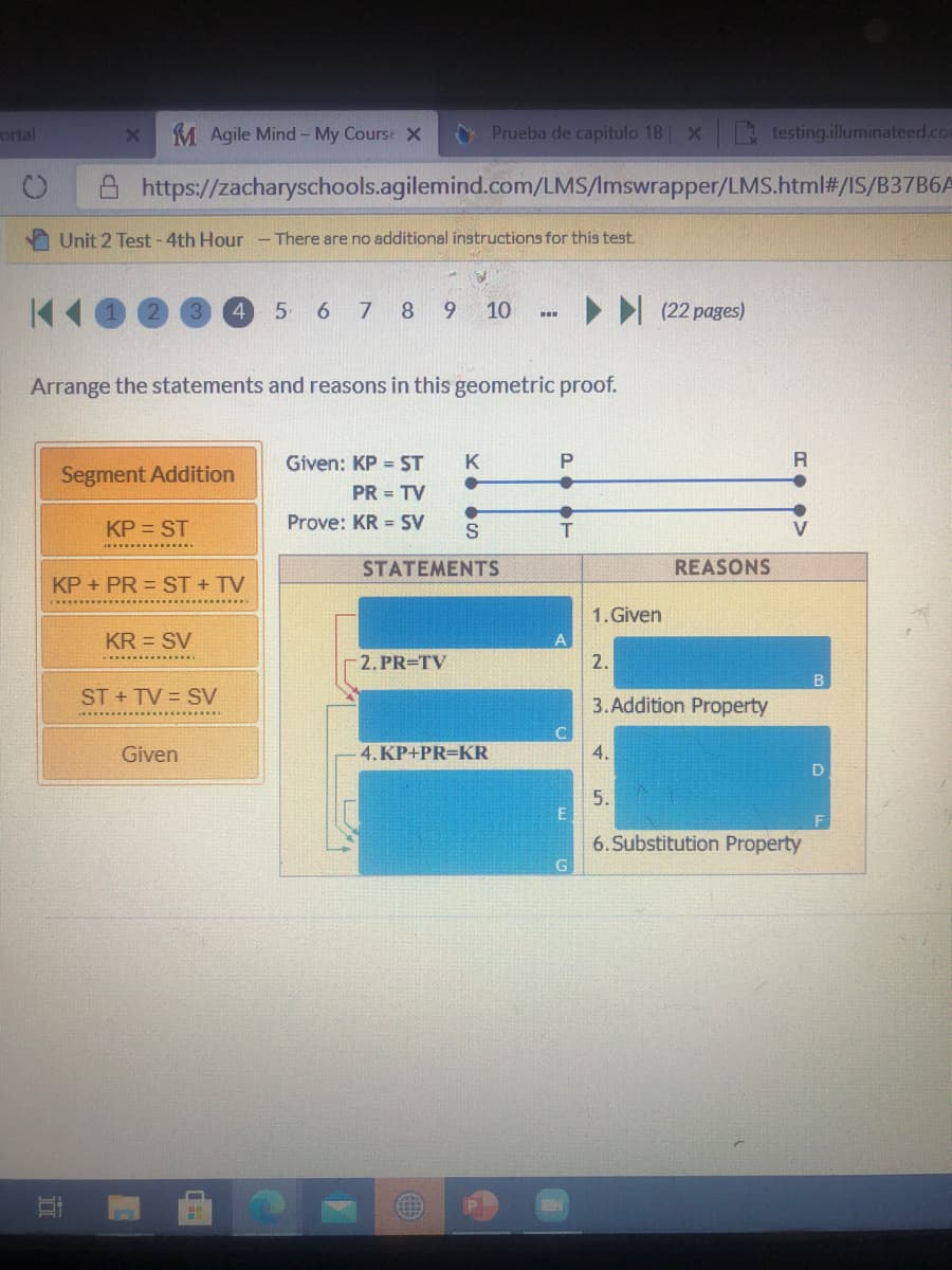 ortal
M Agile Mind- My Course X
O Prueba de capitulo 1B x testing.illuminateed.com
https://zacharyschools.agilemind.com/LMS/Imswrapper/LMS.html#/IS/B37B6A
Unit 2 Test -4th Hour - There are no additional instructions for this test.
4
5 6 7 8 9
10
> I (22 pages)
Arrange the statements and reasons in this geometric proof.
Given: KP = ST
K
R
Segment Addition
PR = TV
KP = ST
Prove: KR = SV
S
STATEMENTS
REASONS
KP + PR = ST + TV
1. Given
KR = SV
-2. PR=TV
2.
B
ST + TV = SV
3.Addition Property
Given
4. KP+PR=KR
4.
D
5.
6.Substitution Property
近
