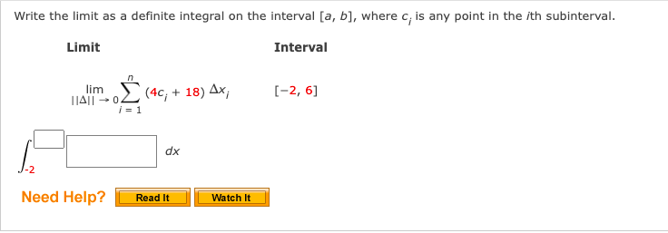 Write the limit as a definite integral on the interval [a, b], where c; is any point in the ith subinterval.
Limit
Interval
n
lim (4c, + 18) Ax;
i = 1
Need Help?
dx
Read It
Watch It
[-2, 6]