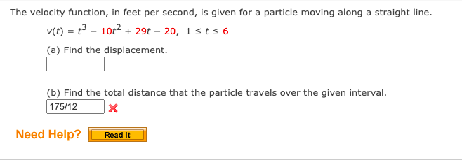 The velocity function, in feet per second, is given for a particle moving along a straight line.
v(t) = t³ 10t² + 29t - 20, 1 st≤ 6
(a) Find the displacement.
(b) Find the total distance that the particle travels over the given interval.
175/12
X
Need Help?
Read It