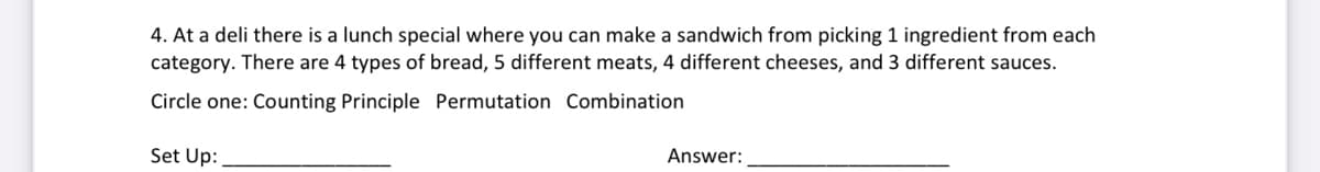 4. At a deli there is a lunch special where you can make a sandwich from picking 1 ingredient from each
category. There are 4 types of bread, 5 different meats, 4 different cheeses, and 3 different sauces.
Circle one: Counting Principle Permutation Combination
Set Up:
Answer:
