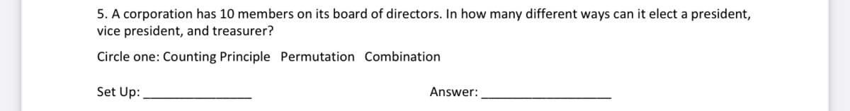 5. A corporation has 10 members on its board of directors. In how many different ways can it elect a president,
vice president, and treasurer?
Circle one: Counting Principle Permutation Combination
Set Up:
Answer:
