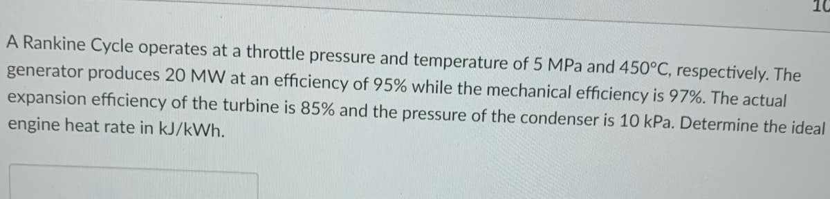 10
A Rankine Cycle operates at a throttle pressure and temperature of 5 MPa and 450°C, respectively. The
generator produces 20 MW at an efficiency of 95% while the mechanical efficiency is 97%. The actual
expansion efficiency of the turbine is 85% and the pressure of the condenser is 10 kPa. Determine the ideal
engine heat rate in kJ/kWh.