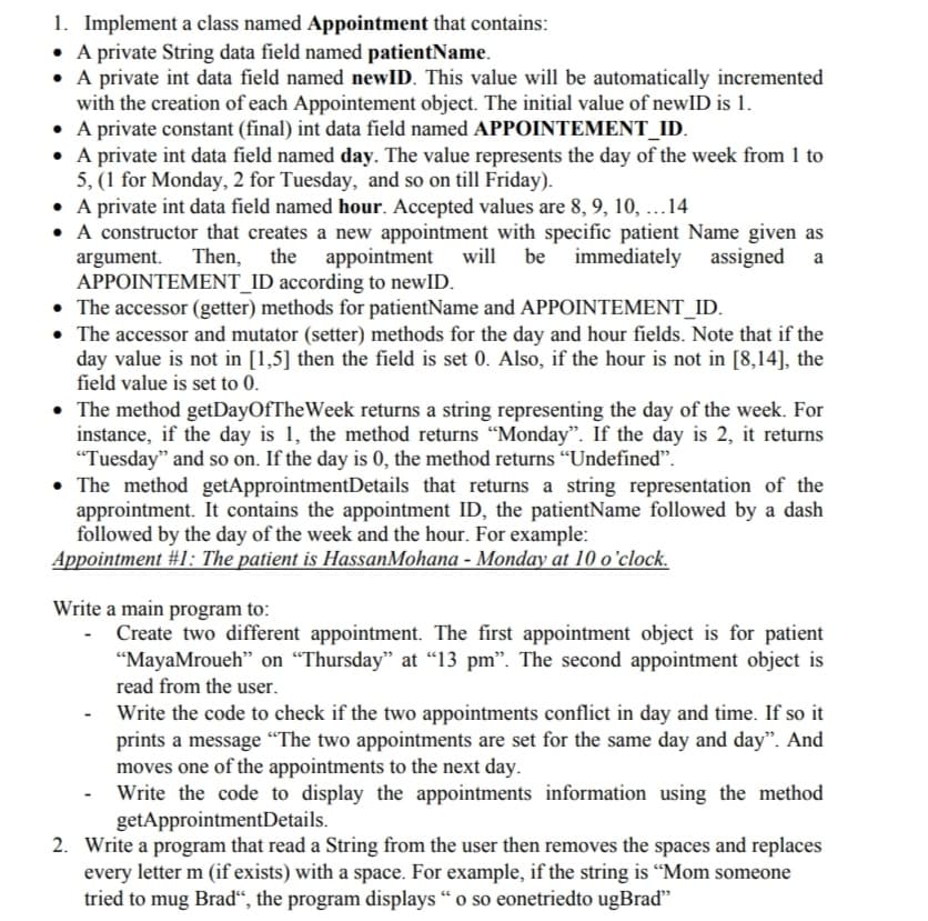 1. Implement a class named Appointment that contains:
• A private String data field named patientName.
• A private int data field named newID. This value will be automatically incremented
with the creation of each Appointement object. The initial value of newID is 1.
• A private constant (final) int data field named APPOINTEMENT_ID.
• A private int data field named day. The value represents the day of the week from 1 to
5, (1 for Monday, 2 for Tuesday, and so on till Friday).
• A private int data field named hour. Accepted values are 8, 9, 10, ...14
A constructor that creates a new appointment with specific patient Name given as
argument. Then,
APPOINTEMENT_ID according to newID.
• The accessor (getter) methods for patientName and APPOINTEMENT_ID.
• The accessor and mutator (setter) methods for the day and hour fields. Note that if the
day value is not in [1,5] then the field is set 0. Also, if the hour is not in [8,14], the
field value is set to 0.
the appointment will be
immediately assigned
a
• The method getDayOfTheWeek returns a string representing the day of the week. For
instance, if the day is 1, the method returns "Monday". If the day is 2, it returns
"Tuesday" and so on. If the day is 0, the method returns “Undefined".
• The method getApprointmentDetails that returns a string representation of the
approintment. It contains the appointment ID, the patientName followed by a dash
followed by the day of the week and the hour. For example:
Appointment #1: The patient is HassanMohana - Monday at 10 o'clock.
Write a main program to:
Create two different appointment. The first appointment object is for patient
"MayaMroueh" on “Thursday" at “13 pm". The second appointment object is
read from the user.
Write the code to check if the two appointments conflict in day and time. If so it
prints a message "“The two appointments are set for the same day and day". And
moves one of the appointments to the next day.
Write the code to display the appointments information using the method
getApprointmentDetails.
2. Write a program that read a String from the user then removes the spaces and replaces
every letter m (if exists) with a space. For example, if the string is “Mom someone
tried to mug Brad“, the program displays "o so eonetriedto ugBraď"
