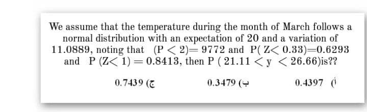 We assume that the temperature during the month of March follows a
normal distribution with an expectation of 20 and a variation of
11.0889, noting that (P< 2)= 9772 and P(Z< 0.33)=0.6293
and P (Z< 1) = 0.8413, then P ( 21.11 <y < 26.66)is??
0.7439 (7
0.3479 (
0.4397 (i
