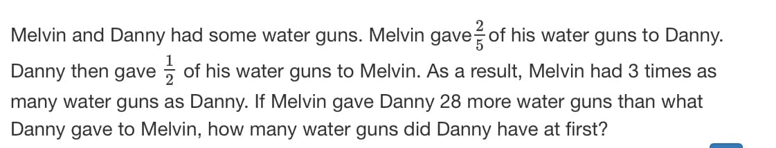 Melvin and Danny had some water guns. Melvin gave of his water guns to Danny.
Danny then gave , of his water guns to Melvin. As a result, Melvin had 3 times as
many water guns as Danny. If Melvin gave Danny 28 more water guns than what
Danny gave to Melvin, how many water guns did Danny have at first?
