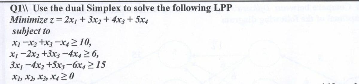 Q1\\ Use the dual Simplex to solve the following LPP
Minimize z = 2x1 + 3x2 + 4x3 + 5x4
subject to
X1 X2 X3 X4 ≥10,
x1-2x2 +3x3-4x4 ≥ 6,
3x1-4x2 +5x3-6x4≥15
X1, X2, X3, X4 20