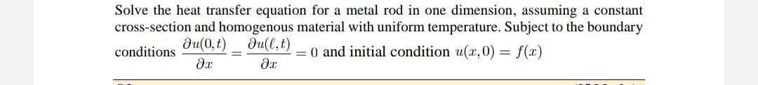 Solve the heat transfer equation for a metal rod in one dimension, assuming a constant
cross-section and homogenous material with uniform temperature. Subject to the boundary
Ju(0,t) Ju(l,t)
conditions
= 0 and initial condition u(x,0) = f(x)
?x
dr