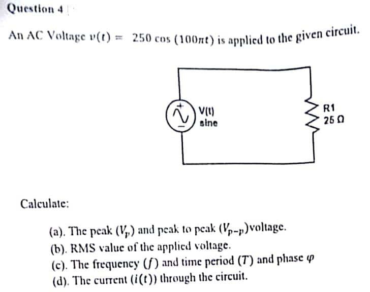 Question 4
An AC Voltage v(t) = 250 cos (100nt) is applied to the given circuit.
R1
~) !!!!!
V(1)
sine
25 0
Calculate:
(a). The peak (V₂) and peak to peak (Vp-p)voltage.
(b). RMS value of the applied voltage.
(c). The frequency (f) and time period (7) and phase up
(d). The current (i(t)) through the circuit.